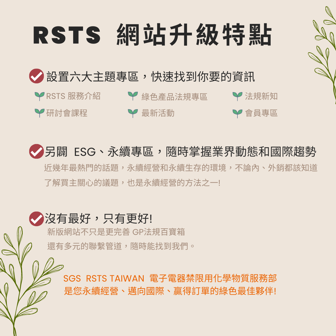 RSTS網站升級特點_設置六大主題區，快速找到你要的資訊_另闢ESG、永續專區。隨時掌握業界動態和國際趨勢_近幾年最熱門的話題，永續經營和永續生存的環境，不論內、外銷都該知道_了解買主關心的議題，也是永續經營的方法之一!_ 新版網站不只是更完善 GP法規百寶箱_ 還有多元的聯繫管道，隨時能找到我們。SGS  RSTS TAIWAN  電子電器禁限用化學物質服務部 是您永續經營、邁向國際、贏得訂單的綠色最佳夥伴!